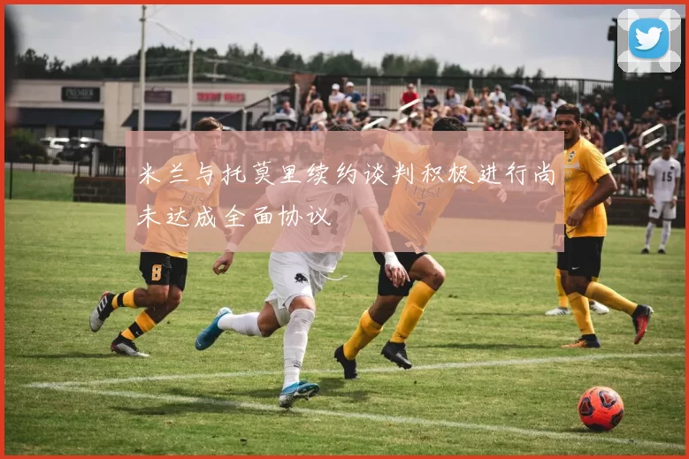 米兰与托莫里续约谈判积极进行尚未达成全面协议