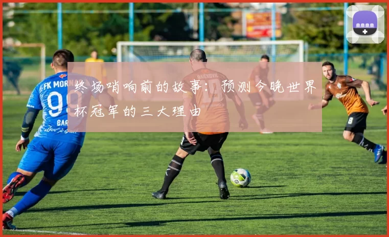 终场哨响前的故事:预测今晚世界杯冠军的三大理由