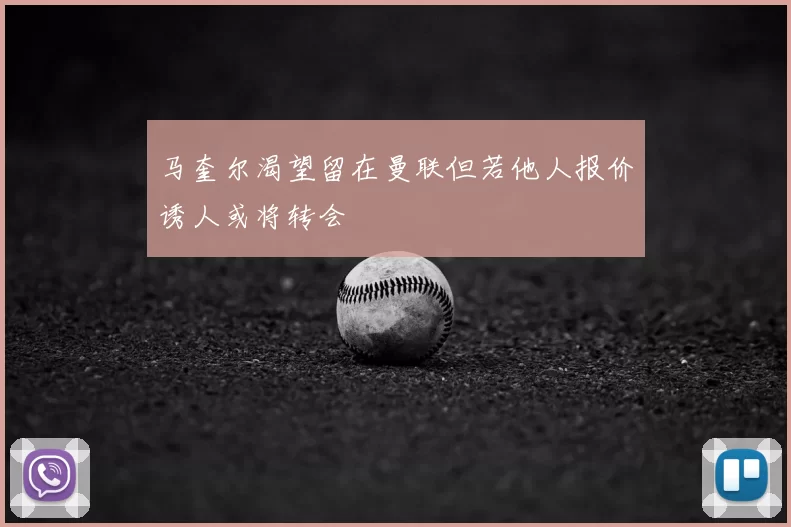 马奎尔渴望留在曼联但若他人报价诱人或将转会